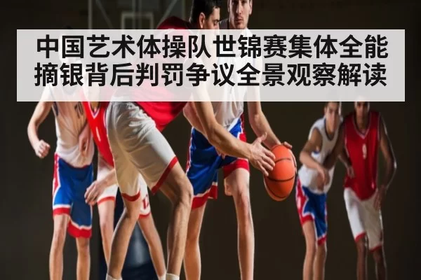 中国艺术体操队世锦赛集体全能摘银背后判罚争议全景观察解读