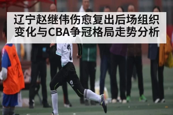 辽宁赵继伟伤愈复出后场组织变化与CBA争冠格局走势分析