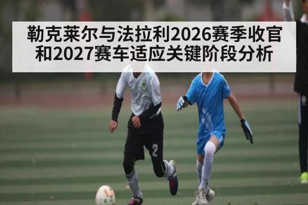 勒克莱尔与法拉利2026赛季收官和2027赛车适应关键阶段分析